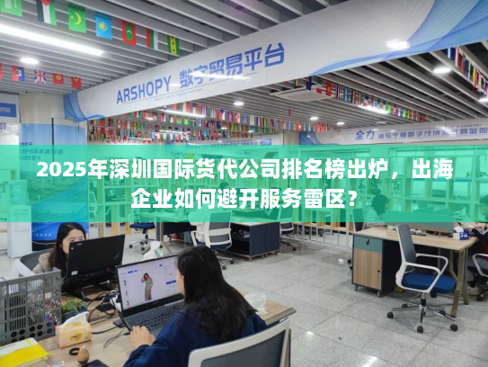 2025年深圳国际货代公司排名榜出炉，出海企业如何避开服务雷区？