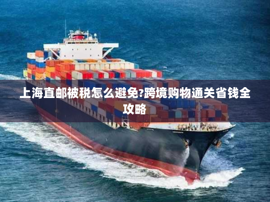 上海直邮被税怎么避免?跨境购物通关省钱全攻略