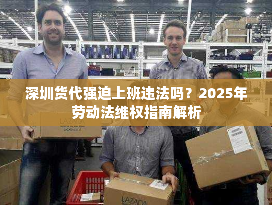深圳货代强迫上班违法吗？2025年劳动法维权指南解析