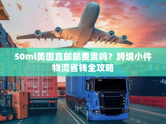 50ml美国直邮邮费贵吗？跨境小件物流省钱全攻略