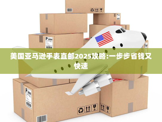美国亚马逊手表直邮2025攻略:一步步省钱又快速 美国亚马逊手表直邮2025攻略:一步步省钱又快速