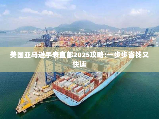 美国亚马逊手表直邮2025攻略:一步步省钱又快速 美国亚马逊手表直邮2025攻略:一步步省钱又快速