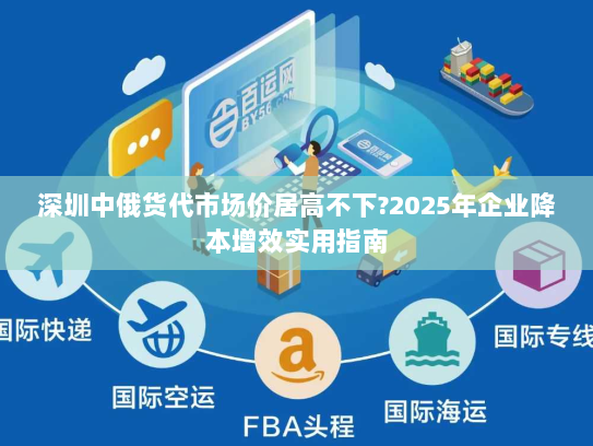 深圳中俄货代市场价居高不下?2025年企业降本增效实用指南