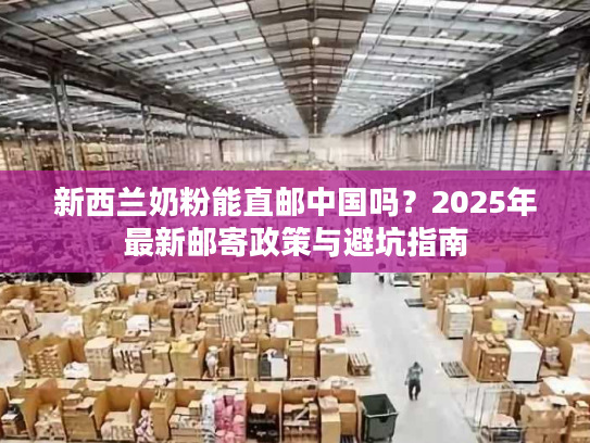 新西兰奶粉能直邮中国吗？2025年最新邮寄政策与避坑指南