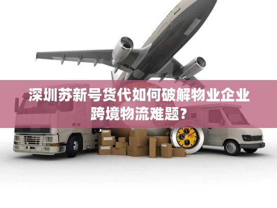 深圳苏新号货代如何破解物业企业跨境物流难题？