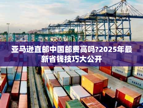 亚马逊直邮中国邮费高吗?2025年最新省钱技巧大公开