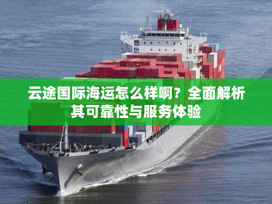 云途国际海运怎么样啊？全面解析其可靠性与服务体验