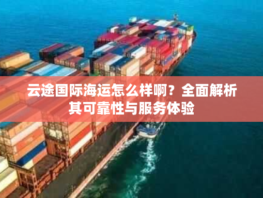 云途国际海运怎么样啊？全面解析其可靠性与服务体验