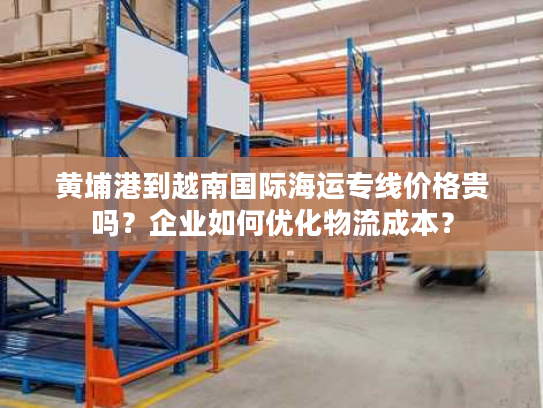 黄埔港到越南国际海运专线价格贵吗?企业如何优化物流成本? 黄埔港到越南国际海运专线价格贵吗?企业如何优化物流成本?