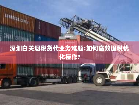 深圳白关退税货代业务难题:如何高效退税优化操作?
