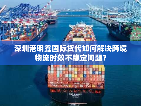 深圳港明鑫国际货代如何解决跨境物流时效不稳定问题？