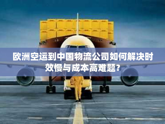 欧洲空运到中国物流公司如何解决时效慢与成本高难题？