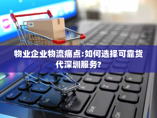 物业企业物流痛点:如何选择可靠货代深圳服务?