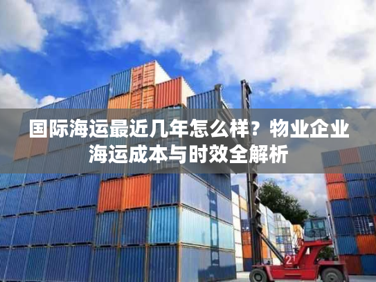 国际海运最近几年怎么样？物业企业海运成本与时效全解析