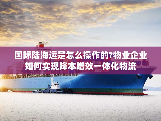 国际陆海运是怎么操作的?物业企业如何实现降本增效一体化物流