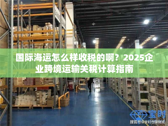 国际海运怎么样收税的啊?2025企业跨境运输关税计算指南 国际海运怎么样收税的啊?2025企业跨境运输关税计算指南