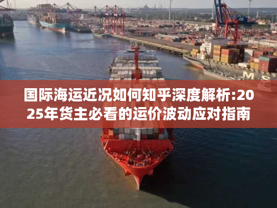 国际海运近况如何知乎深度解析:2025年货主必看的运价波动应对指南