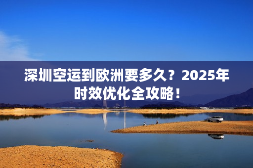 深圳空运到欧洲要多久？2025年时效优化全攻略！