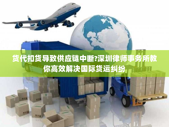 货代扣货导致供应链中断?深圳律师事务所教你高效解决国际货运纠纷