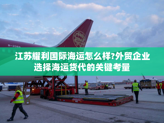 江苏耀利国际海运怎么样?外贸企业选择海运货代的关键考量