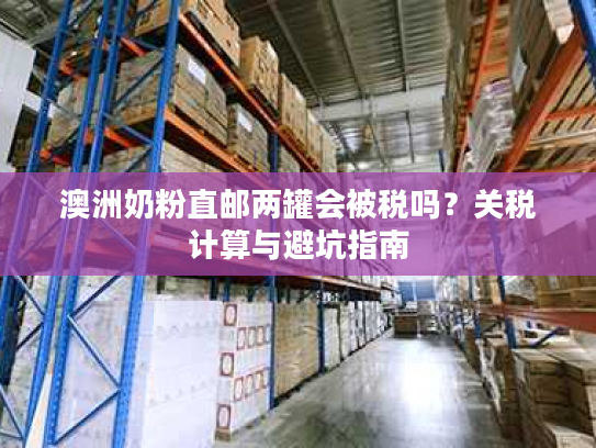 澳洲奶粉直邮两罐会被税吗?关税计算与避坑指南 澳洲奶粉直邮两罐会被税吗?关税计算与避坑指南