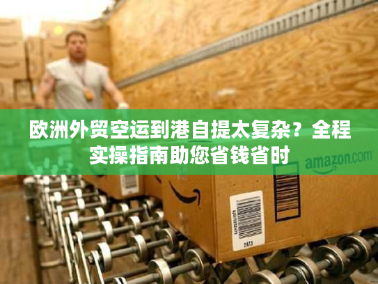 欧洲外贸空运到港自提太复杂？全程实操指南助您省钱省时