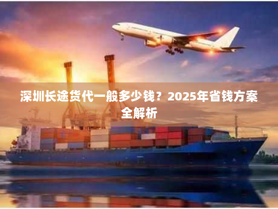 深圳长途货代一般多少钱?2025年省钱方案全解析 深圳长途货代一般多少钱?2025年省钱方案全解析