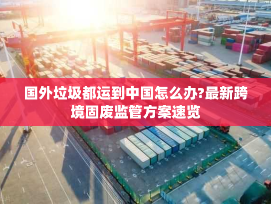 国外垃圾都运到中国怎么办?最新跨境固废监管方案速览