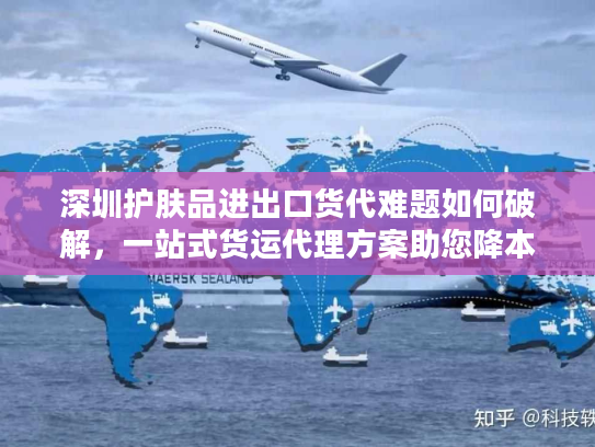 深圳护肤品进出口货代难题如何破解，一站式货运代理方案助您降本增效