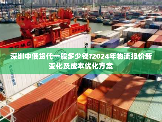 深圳中俄货代一般多少钱?2024年物流报价新变化及成本优化方案 深圳中俄货代一般多少钱?2024年物流报价新变化及成本优化方案