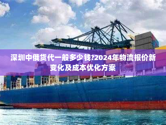 深圳中俄货代一般多少钱?2024年物流报价新变化及成本优化方案 深圳中俄货代一般多少钱?2024年物流报价新变化及成本优化方案