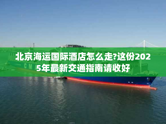 北京海运国际酒店怎么走?这份2025年最新交通指南请收好