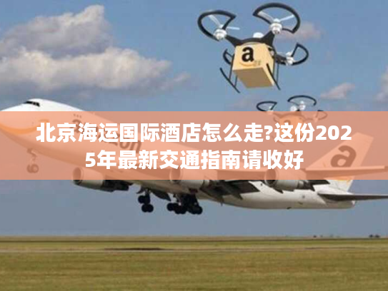 北京海运国际酒店怎么走?这份2025年最新交通指南请收好