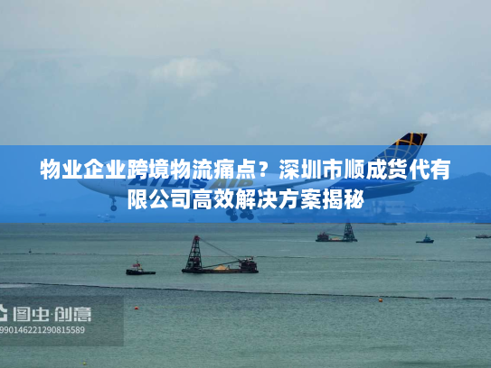 物业企业跨境物流痛点？深圳市顺成货代有限公司高效解决方案揭秘