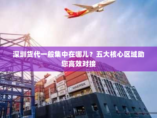 深圳货代一般集中在哪儿？五大核心区域助您高效对接
