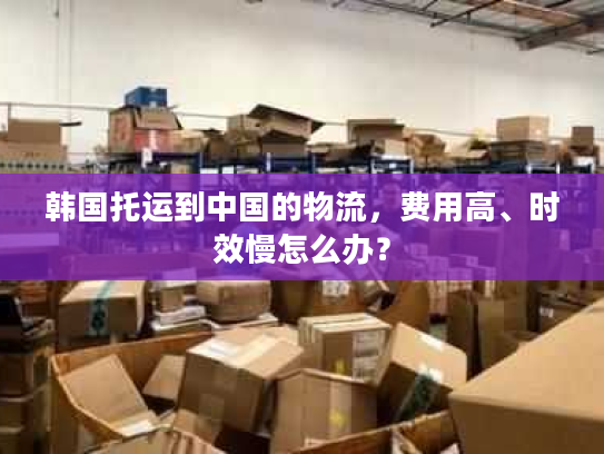 韩国托运到中国的物流，费用高、时效慢怎么办？