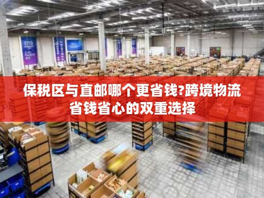 保税区与直邮哪个更省钱?跨境物流省钱省心的双重选择