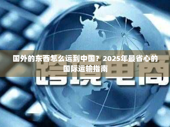 国外的东西怎么运到中国？2025年最省心的国际运输指南
