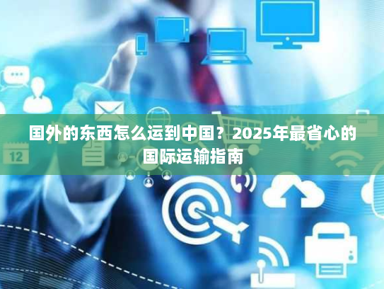国外的东西怎么运到中国？2025年最省心的国际运输指南