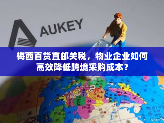 梅西百货直邮关税，物业企业如何高效降低跨境采购成本？