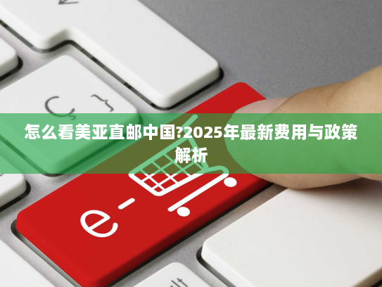怎么看美亚直邮中国?2025年最新费用与政策解析