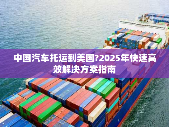 中国汽车托运到美国?2025年快速高效解决方案指南