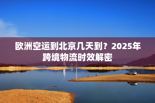 欧洲空运到北京几天到？2025年跨境物流时效解密