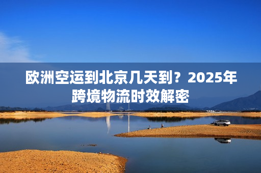 欧洲空运到北京几天到？2025年跨境物流时效解密