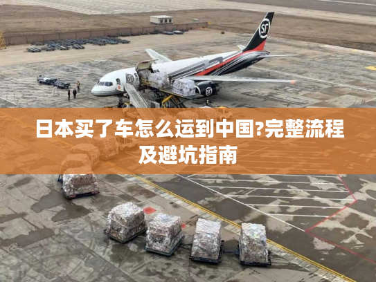 日本买了车怎么运到中国?完整流程及避坑指南