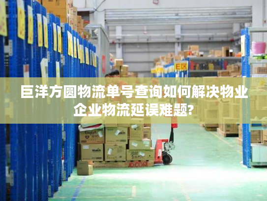 巨洋方圆物流单号查询如何解决物业企业物流延误难题?