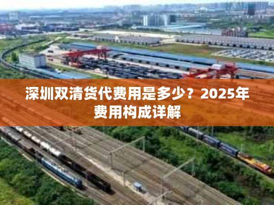 深圳双清货代费用是多少?2025年费用构成详解 深圳双清货代费用是多少?2025年费用构成详解