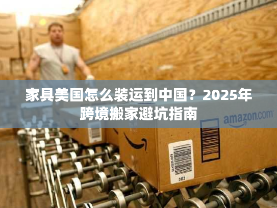 家具美国怎么装运到中国？2025年跨境搬家避坑指南