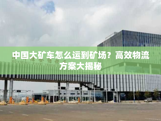 中国大矿车怎么运到矿场？高效物流方案大揭秘