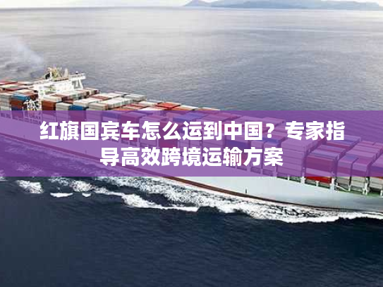 红旗国宾车怎么运到中国？专家指导高效跨境运输方案